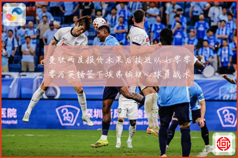 曼联两度报价未果后接近以七零零零万英镑签下埃弗顿核心球员战术观察：最新赛事动态与深度分析