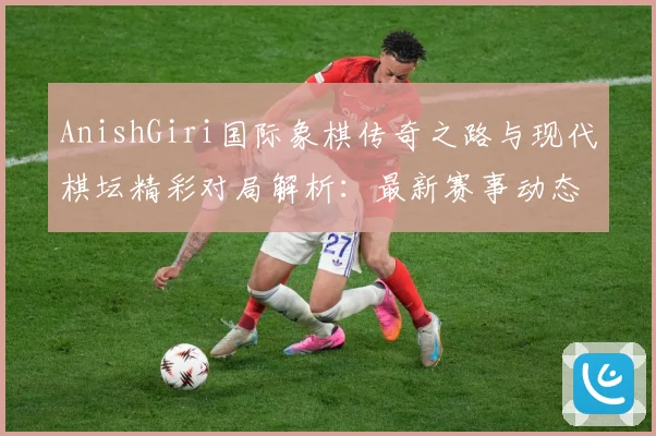 AnishGiri国际象棋传奇之路与现代棋坛精彩对局解析：最新赛事动态与深度分析