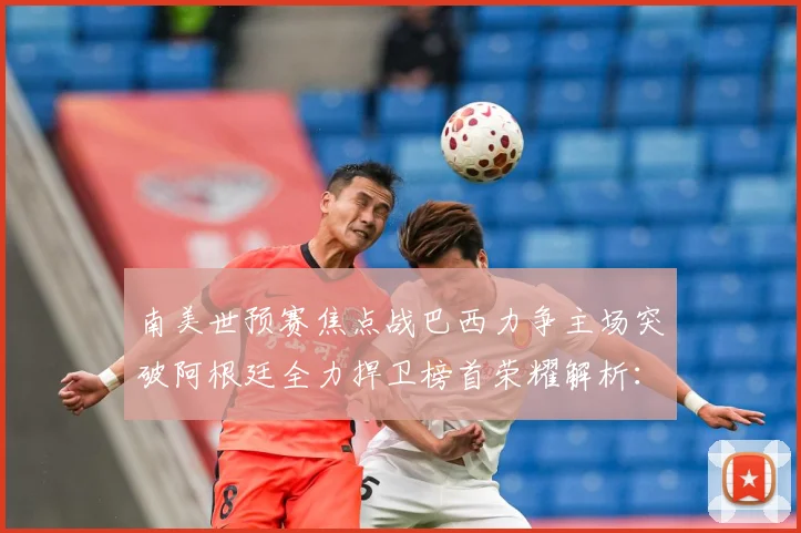 南美世预赛焦点战巴西力争主场突破阿根廷全力捍卫榜首荣耀解析：最新赛事动态与深度分析