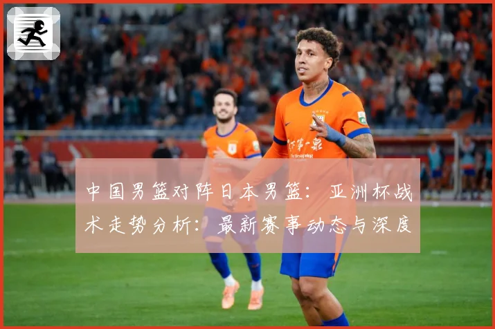 中国男篮对阵日本男篮：亚洲杯战术走势分析：最新赛事动态与深度分析